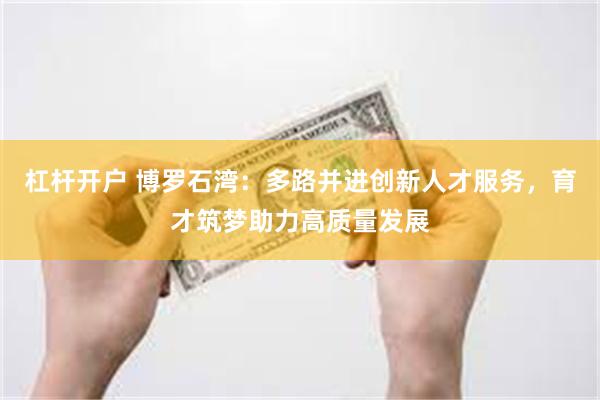 杠杆开户 博罗石湾：多路并进创新人才服务，育才筑梦助力高质量发展