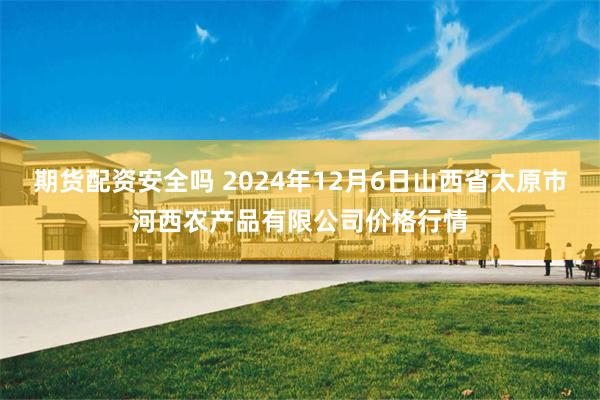 期货配资安全吗 2024年12月6日山西省太原市河西农产品有限公司价格行情