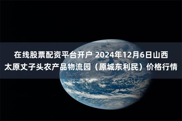 在线股票配资平台开户 2024年12月6日山西太原丈子头农产品物流园（原城东利民）价格行情