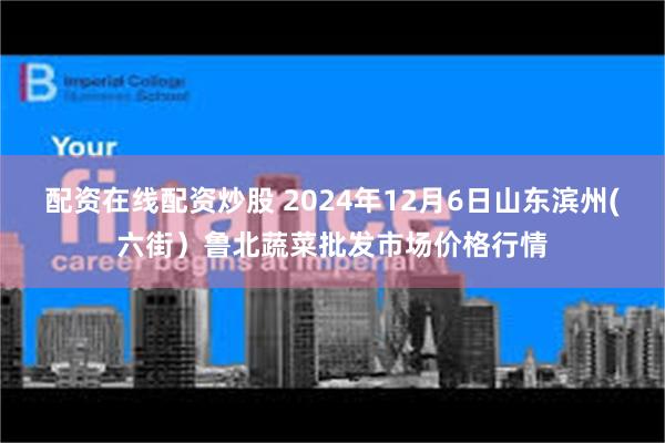 配资在线配资炒股 2024年12月6日山东滨州(六街）鲁北蔬菜批发市场价格行情