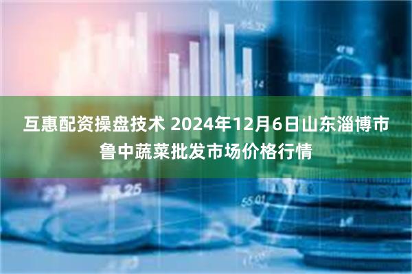 互惠配资操盘技术 2024年12月6日山东淄博市鲁中蔬菜批发市场价格行情