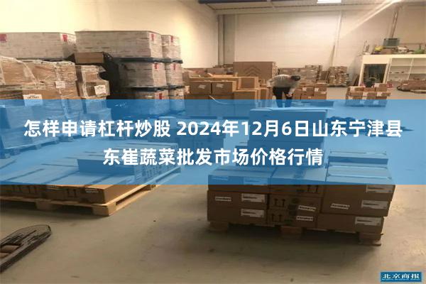 怎样申请杠杆炒股 2024年12月6日山东宁津县东崔蔬菜批发市场价格行情