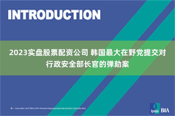 2023实盘股票配资公司 韩国最大在野党提交对行政安全部长官的弹劾案