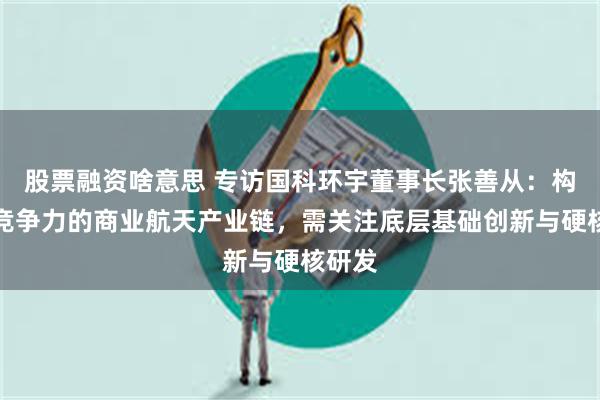 股票融资啥意思 专访国科环宇董事长张善从：构建有竞争力的商业航天产业链，需关注底层基础创新与硬核研发