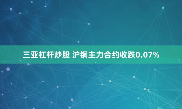 三亚杠杆炒股 沪铜主力合约收跌0.07%