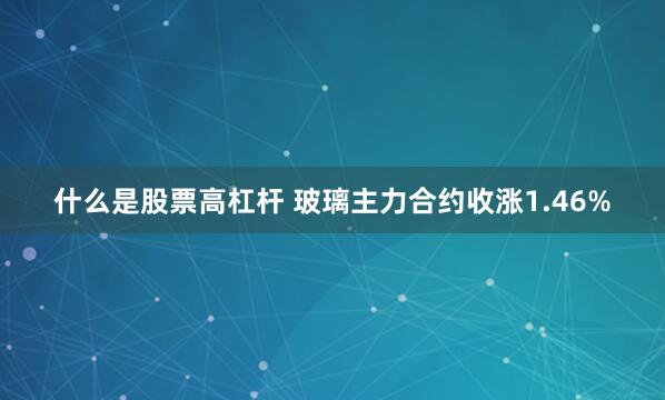 什么是股票高杠杆 玻璃主力合约收涨1.46%