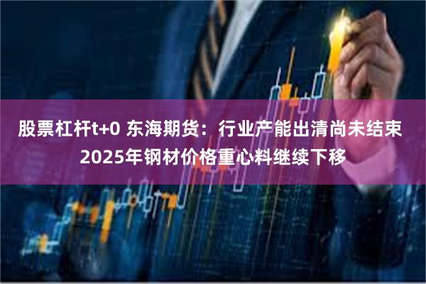 股票杠杆t+0 东海期货：行业产能出清尚未结束 2025年钢材价格重心料继续下移