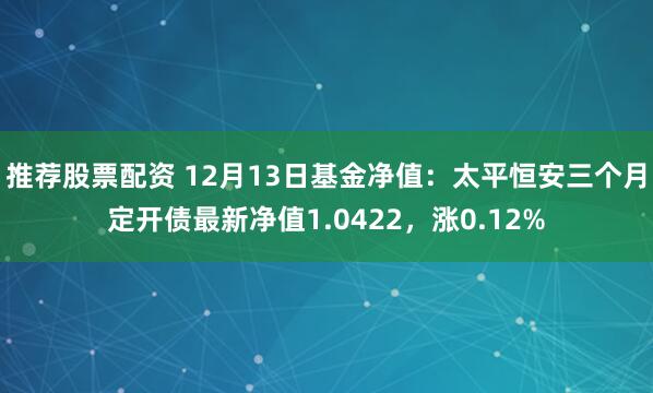 推荐股票配资 12月13日基金净值：太平恒安三个月定开债最新净值1.0422，涨0.12%