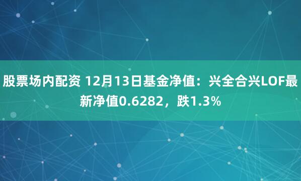 股票场内配资 12月13日基金净值：兴全合兴LOF最新净值0.6282，跌1.3%