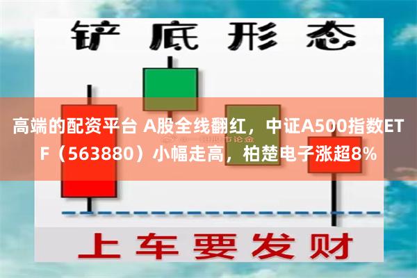 高端的配资平台 A股全线翻红，中证A500指数ETF（563880）小幅走高，柏楚电子涨超8%