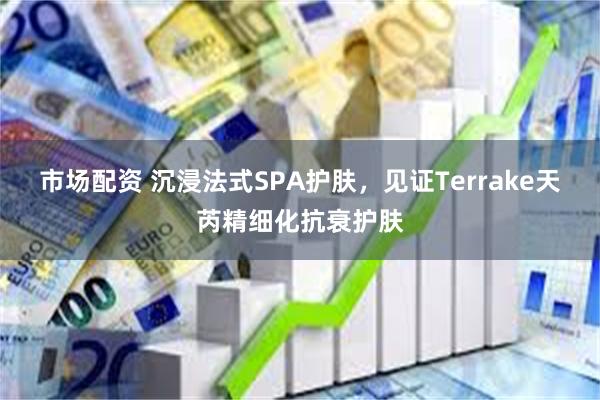 市场配资 沉浸法式SPA护肤，见证Terrake天芮精细化抗衰护肤