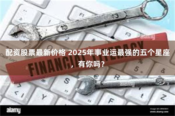 配资股票最新价格 2025年事业运最强的五个星座，有你吗？