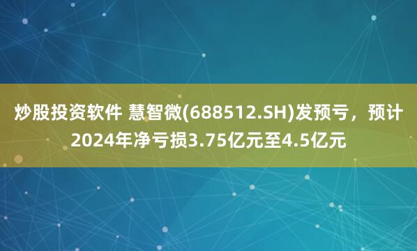 炒股投资软件 慧智微(688512.SH)发预亏，预计2024年净亏损3.75亿元至4.5亿元