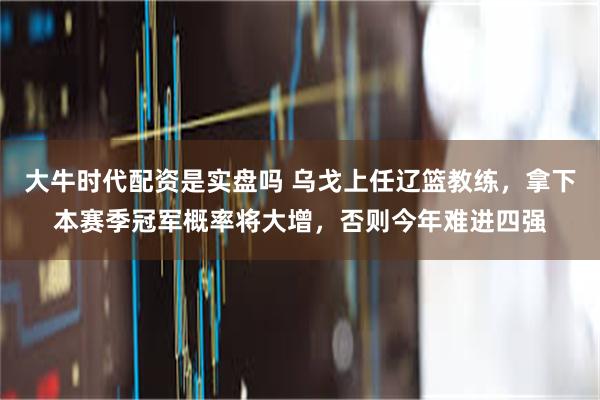 大牛时代配资是实盘吗 乌戈上任辽篮教练，拿下本赛季冠军概率将大增，否则今年难进四强