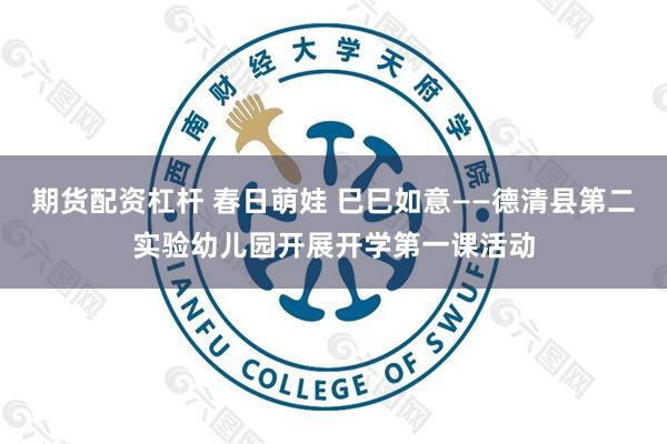 期货配资杠杆 春日萌娃 巳巳如意——德清县第二实验幼儿园开展开学第一课活动