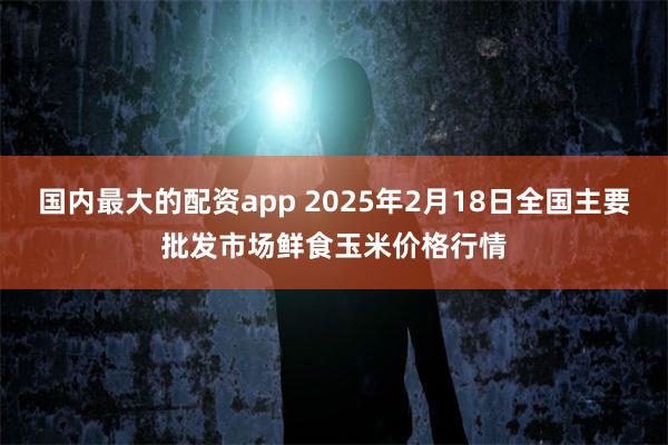 国内最大的配资app 2025年2月18日全国主要批发市场鲜食玉米价格行情