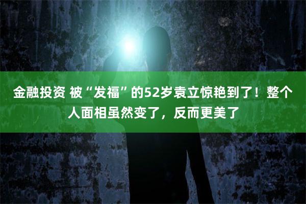 金融投资 被“发福”的52岁袁立惊艳到了！整个人面相虽然变了，反而更美了