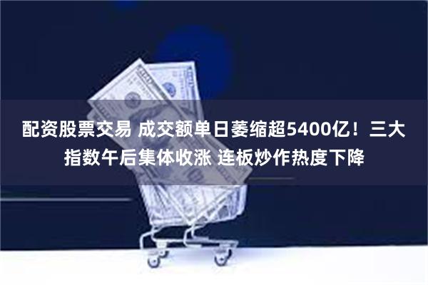 配资股票交易 成交额单日萎缩超5400亿！三大指数午后集体收涨 连板炒作热度下降