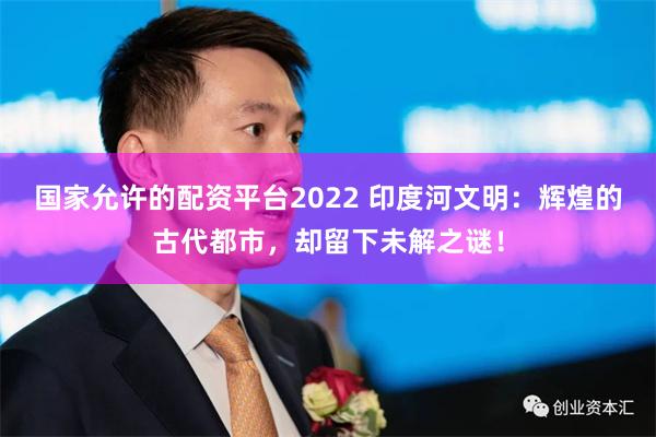 国家允许的配资平台2022 印度河文明：辉煌的古代都市，却留下未解之谜！