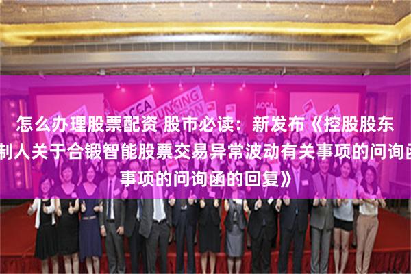 怎么办理股票配资 股市必读：新发布《控股股东及实际控制人关于合锻智能股票交易异常波动有关事项的问询函的回复》